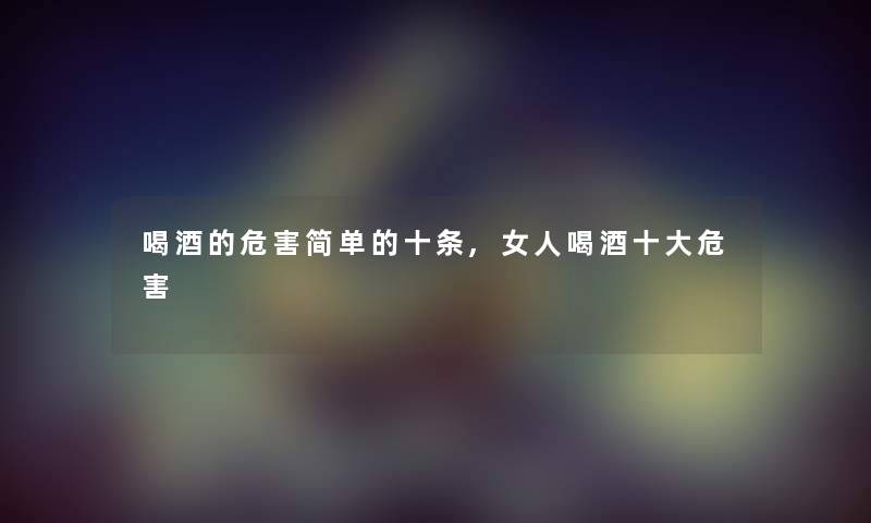 喝酒的危害简单的十条,女人喝酒一些危害 喝酒的危害简单的十条,女人喝酒一些危害