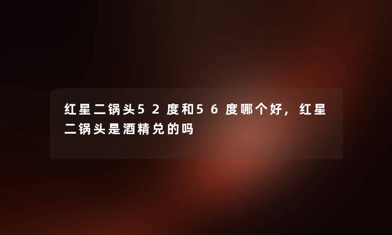 红星二锅头52度和56度哪个好,红星二锅头是酒精兑的吗