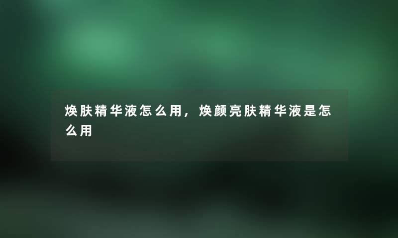 焕肤精华液怎么用,焕颜亮肤精华液是怎么用