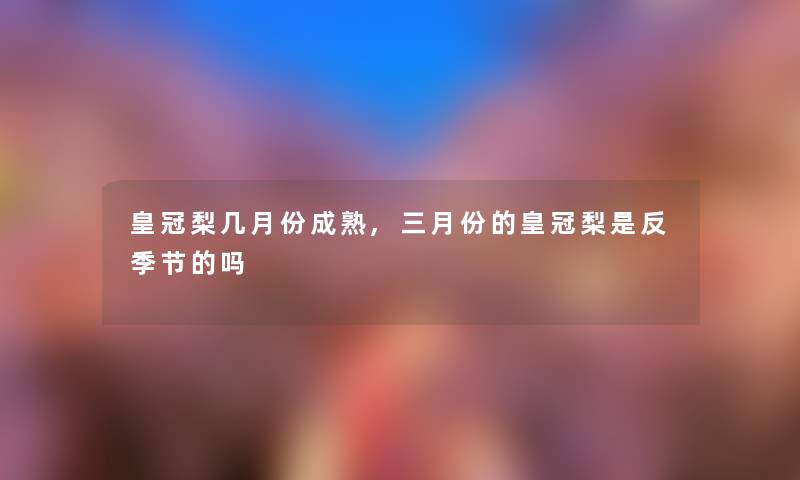 皇冠梨几月份成熟,三月份的皇冠梨是反季节的吗