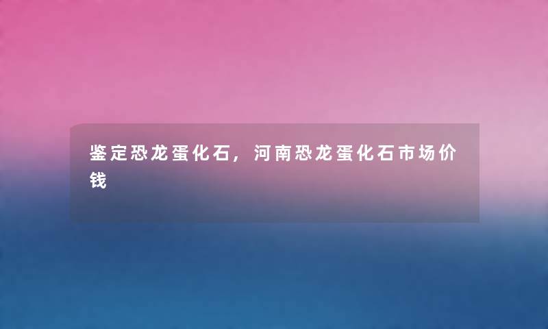鉴定恐龙蛋化石,河南恐龙蛋化石市场价钱