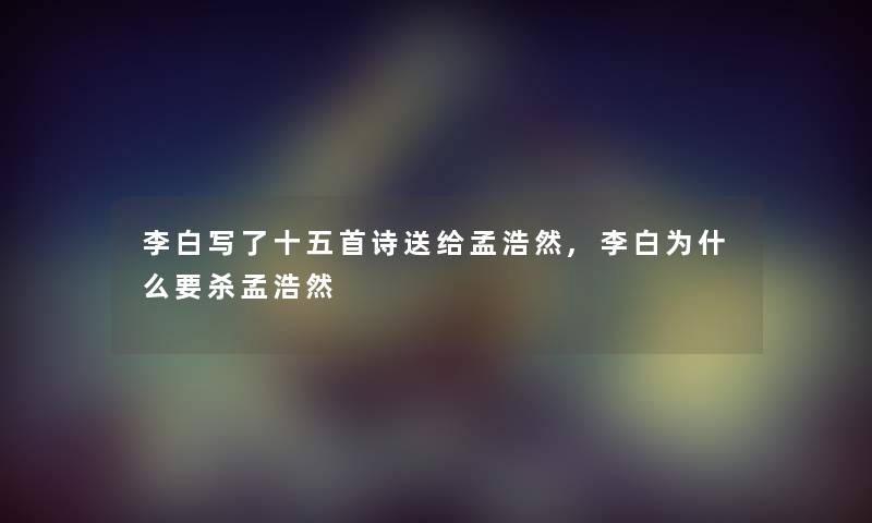 李白写了十五首诗送给孟浩然,李白为什么要杀孟浩然 李白写了十五首诗送给孟浩然,李白为什么要杀孟浩然