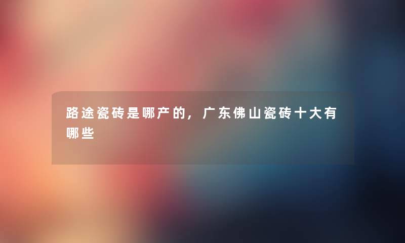 路途瓷砖是哪产的,广东佛山瓷砖一些有哪些