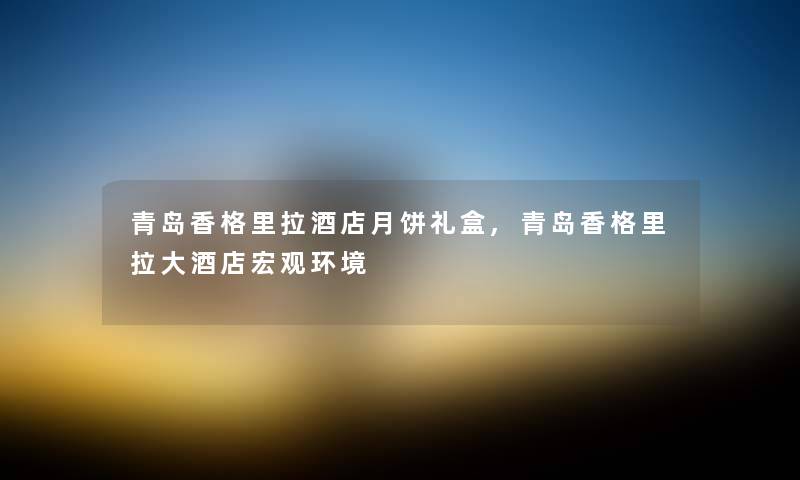青岛香格里拉酒店月饼礼盒,青岛香格里拉大酒店宏观环境