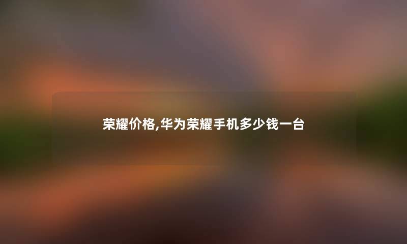 荣耀价格,华为荣耀手机多少钱一台