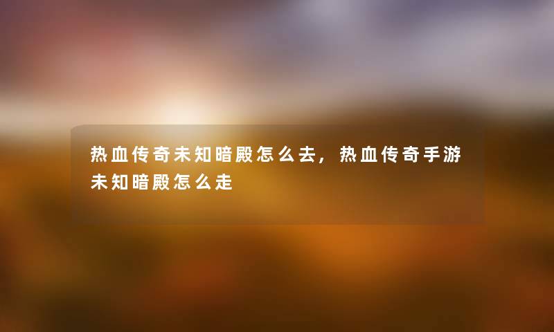热血传奇未知暗殿怎么去,热血传奇手游未知暗殿怎么走