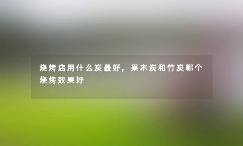 烧烤店用什么炭好,果木炭和竹炭哪个烧烤效果好