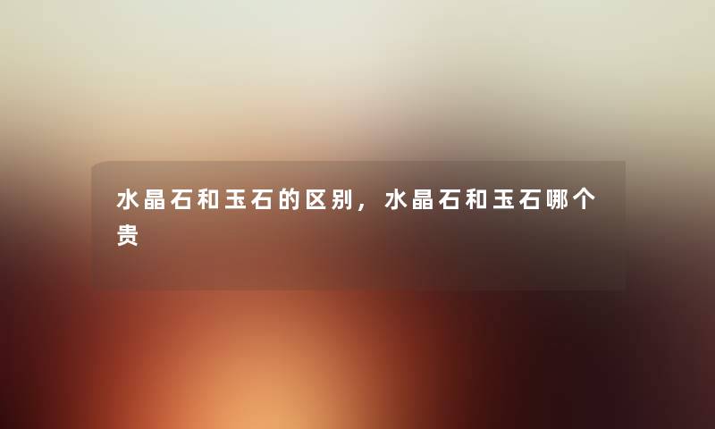 水晶石和玉石的区别,水晶石和玉石哪个贵