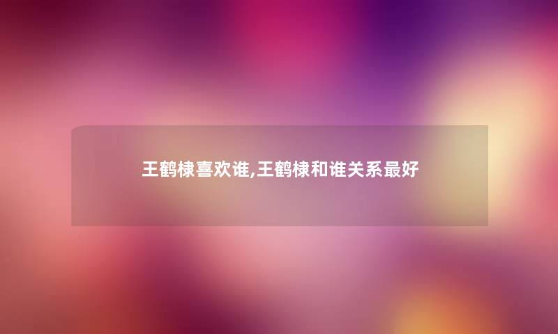 王鹤棣喜欢谁,王鹤棣和谁关系好