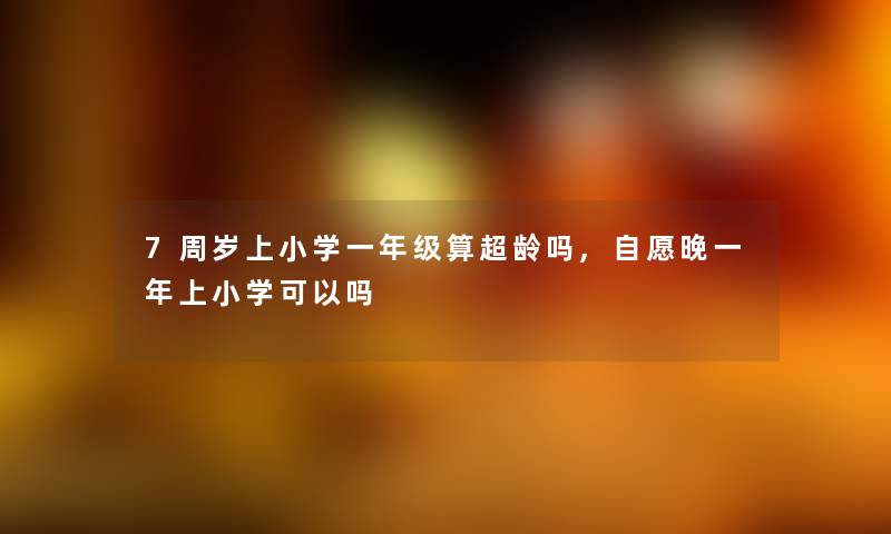 7周岁上小学一年级算超龄吗,自愿晚一年上小学可以吗