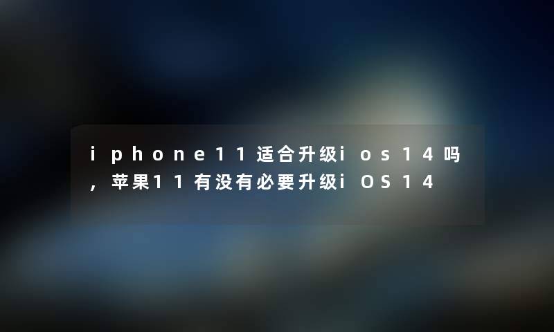 iphone11适合升级ios14吗,苹果11有没有必要升级iOS14