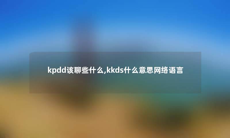 kpdd该聊些什么,kkds什么意思网络语言 kpdd该聊些什么,kkds什么意思网络语言