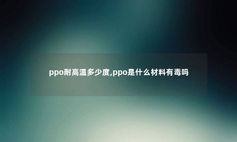 ppo耐高温多少度,ppo是什么材料有毒吗