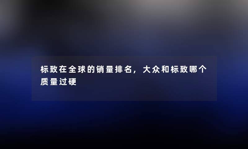标致在全球的销量推荐,大众和标致哪个质量过硬