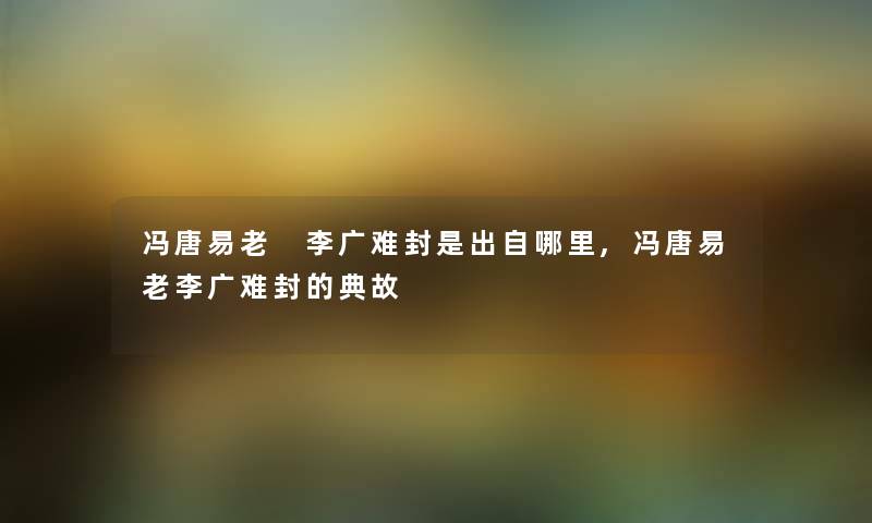 冯唐易老 李广难封是出自哪里,冯唐易老李广难封的典故