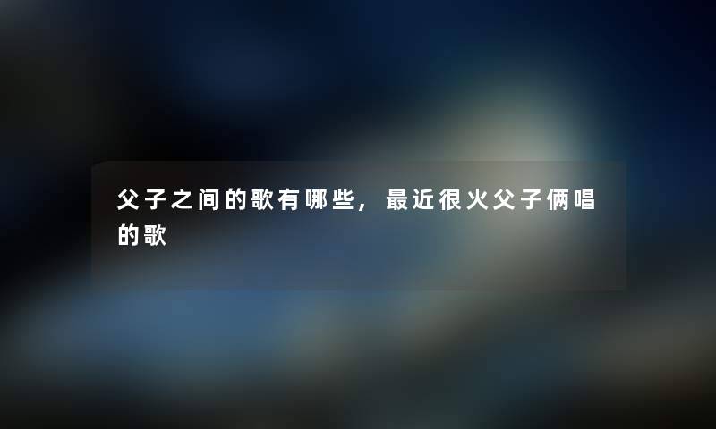 父子之间的歌有哪些,近很火父子俩唱的歌