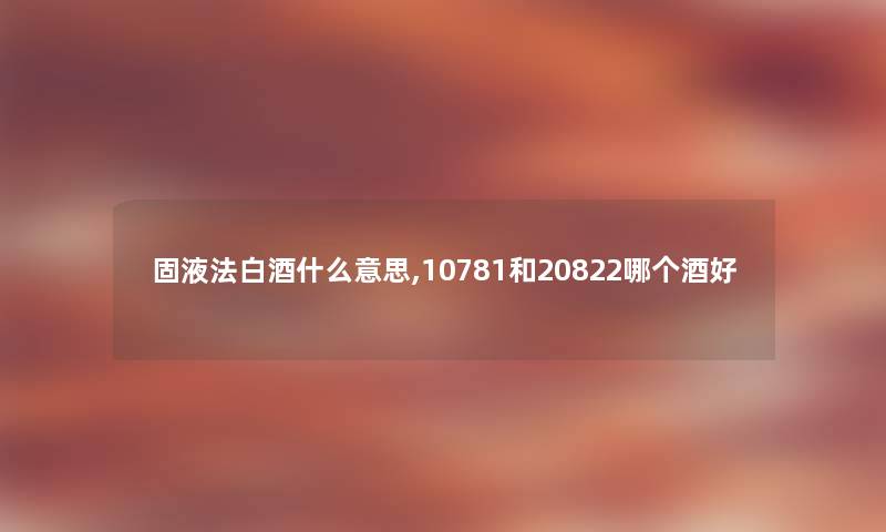 固液法白酒什么意思,10781和20822哪个酒好