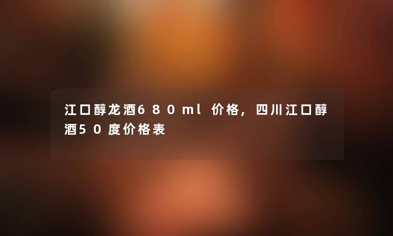江口醇龙酒680ml价格,四川江口醇酒50度价格表