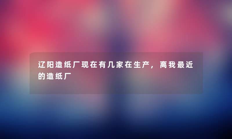 辽阳造纸厂现在有几家在生产,离我近的造纸厂