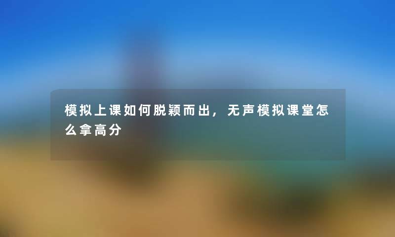 模拟上课如何脱颖而出,无声模拟课堂怎么拿高分