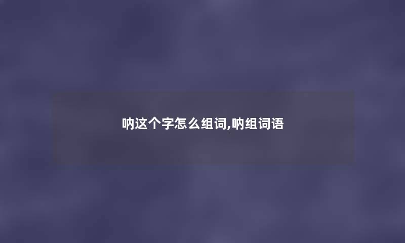 呐这个字怎么组词,呐组词语 呐这个字怎么组词,呐组词语
