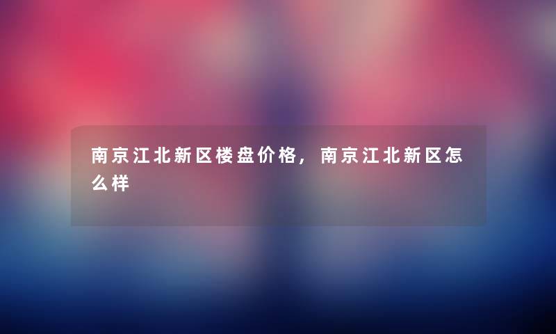 南京江北新区楼盘价格,南京江北新区怎么样
