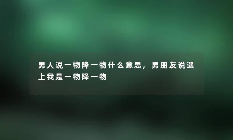 男人说一物降一物什么意思,男朋友说遇上我是一物降一物