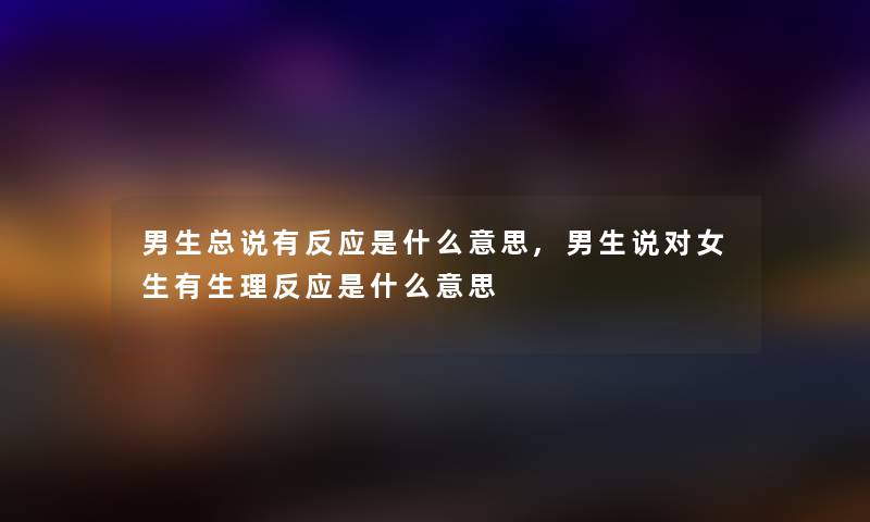 男生总说有反应是什么意思,男生说对女生有生理反应是什么意思