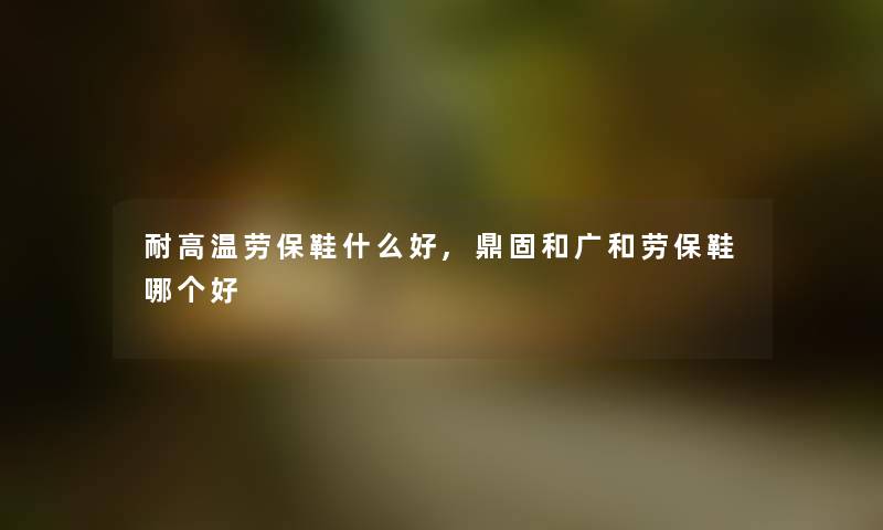 耐高温劳保鞋什么好,鼎固和广和劳保鞋哪个好