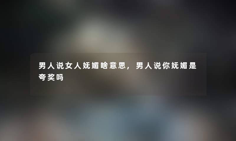 男人说女人妩媚啥意思,男人说你妩媚是夸奖吗