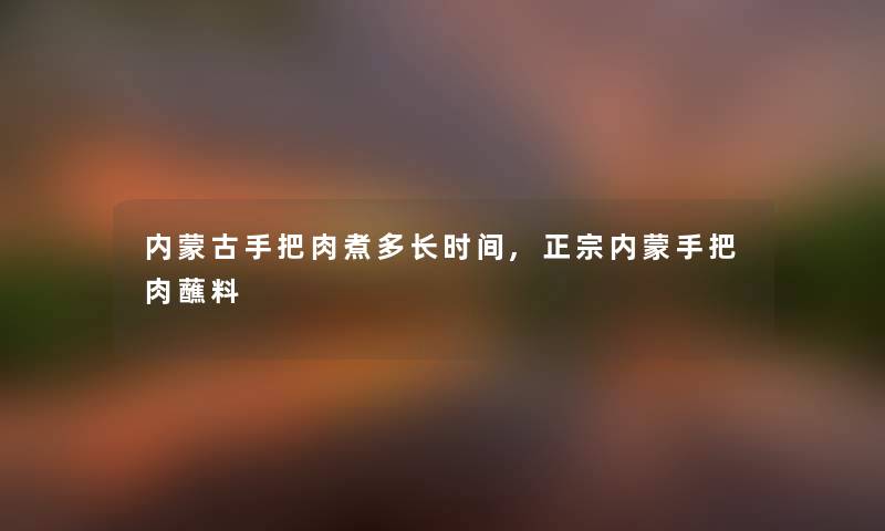 内蒙古手把肉煮多长时间,正宗内蒙手把肉蘸料