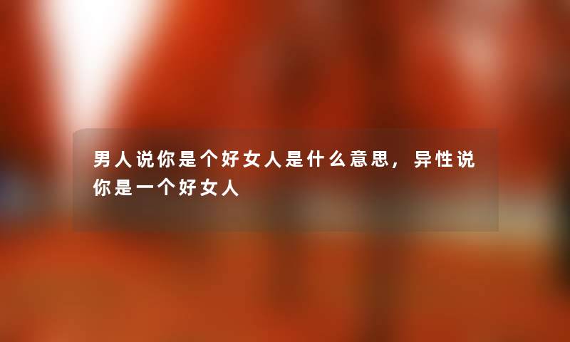 男人说你是个好女人是什么意思,异性说你是一个好女人