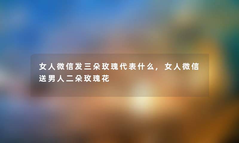 女人微信发三朵玫瑰代表什么,女人微信送男人二朵玫瑰花