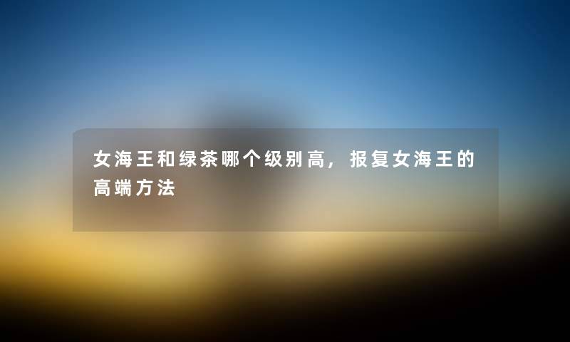 女海王和绿茶哪个级别高,报复女海王的高端方法