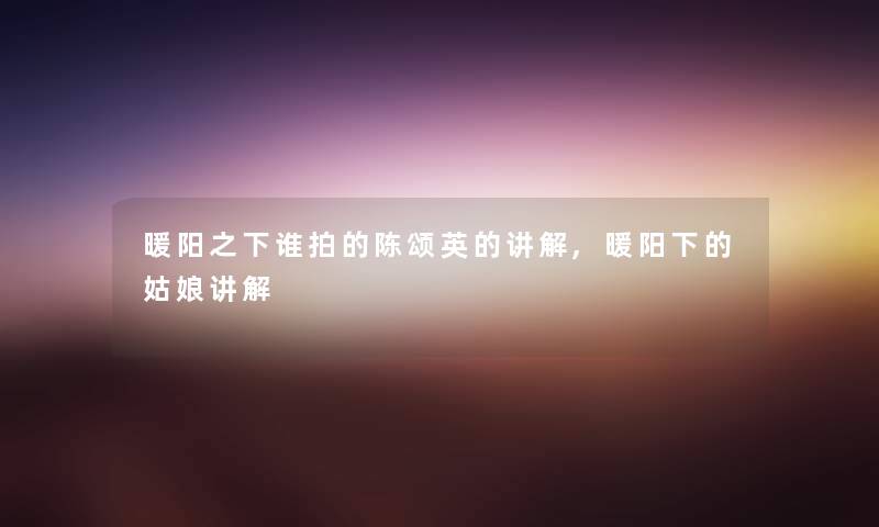 暖阳之下谁拍的陈颂英的讲解,暖阳下的姑娘讲解