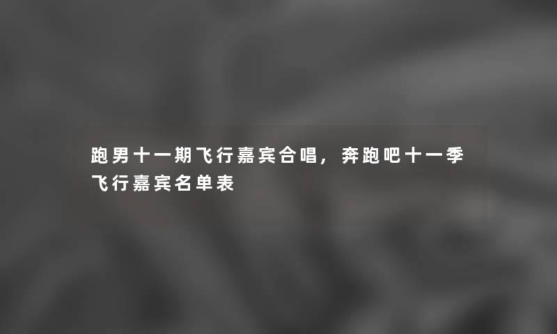 跑男十一期飞行嘉宾合唱,奔跑吧十一季飞行嘉宾名单表