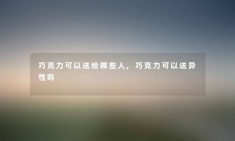 巧克力可以送给哪些人,巧克力可以送异性吗