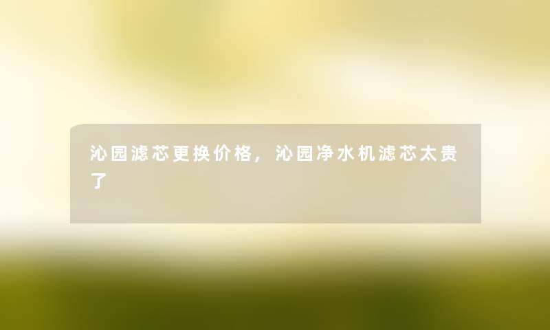 沁园滤芯更换价格,沁园净水机滤芯太贵了