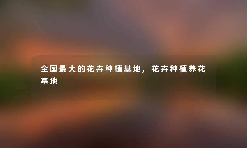 全国大的花卉种植基地,花卉种植养花基地