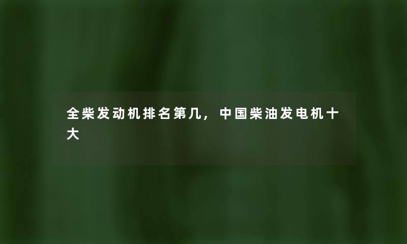 全柴发动机推荐第几,中国柴油发电机一些