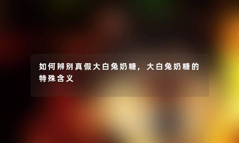 如何辨别真假大白兔奶糖,大白兔奶糖的特殊含义