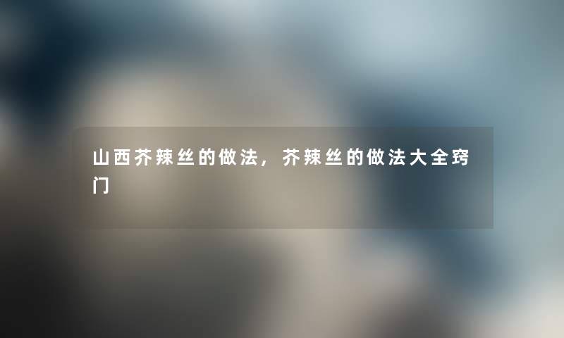 山西芥辣丝的做法,芥辣丝的做法大全窍门
