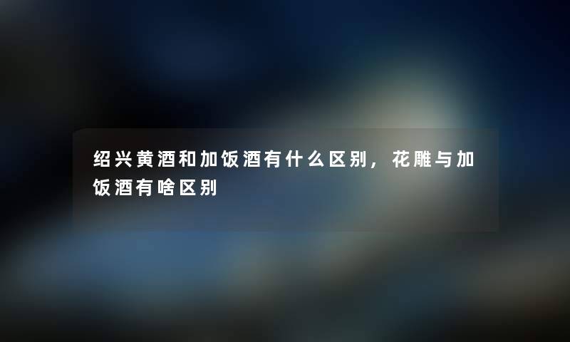 绍兴黄酒和加饭酒有什么区别,花雕与加饭酒有啥区别