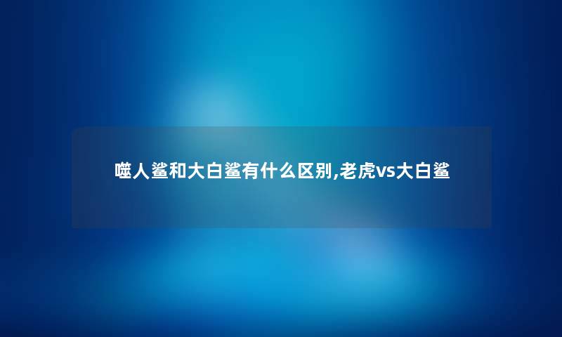 噬人鲨和大白鲨有什么区别,老虎vs大白鲨