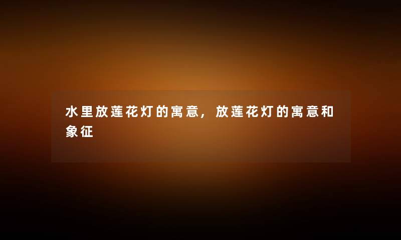 水里放莲花灯的寓意,放莲花灯的寓意和象征