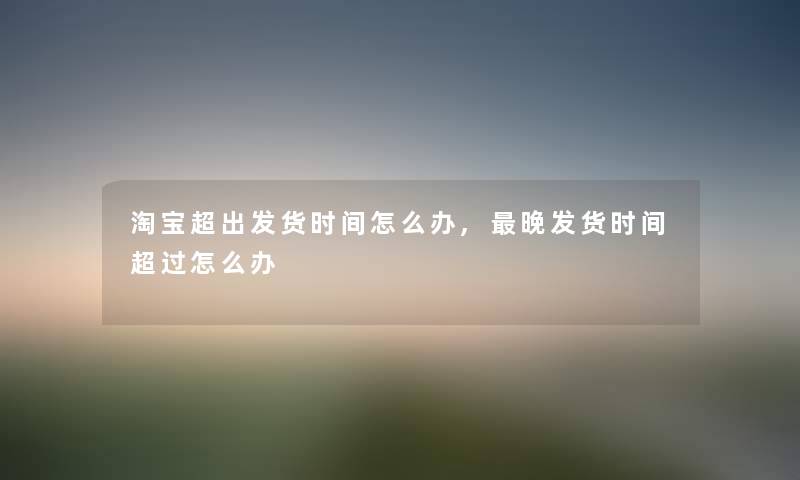 淘宝超出发货时间怎么办,晚发货时间超过怎么办