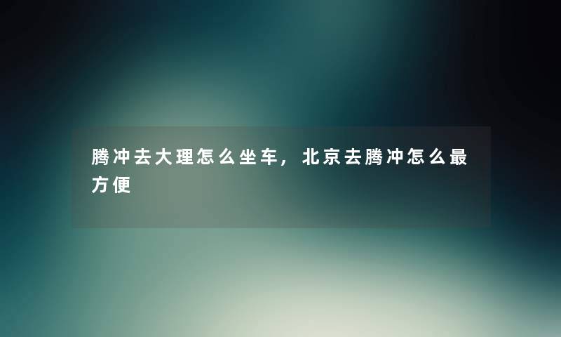 腾冲去大理怎么坐车,北京去腾冲怎么方便