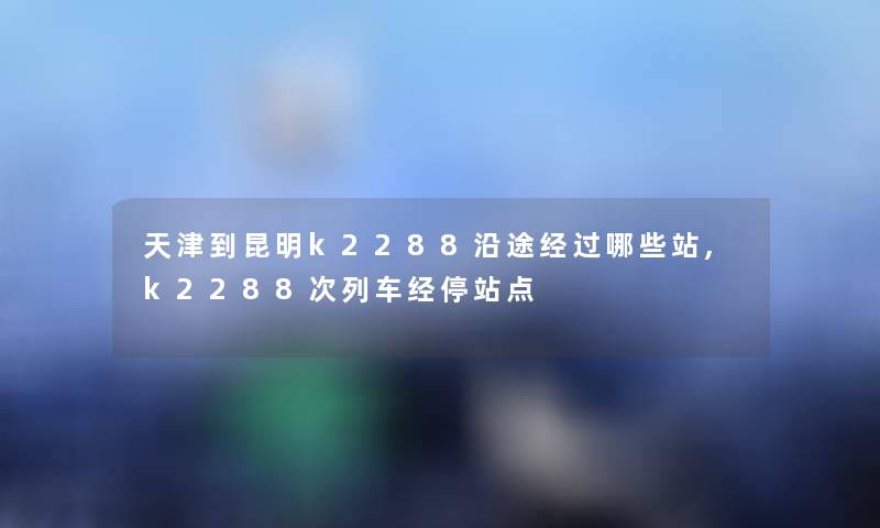 天津到昆明k2288沿途经过哪些站,k2288次列车经停站点