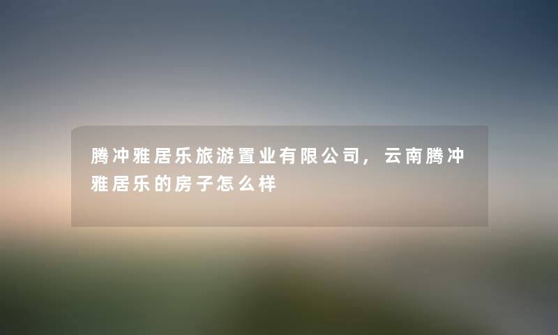 腾冲雅居乐旅游置业有限公司,云南腾冲雅居乐的房子怎么样 腾冲雅居乐旅游置业有限公司,云南腾冲雅居乐的房子怎么样