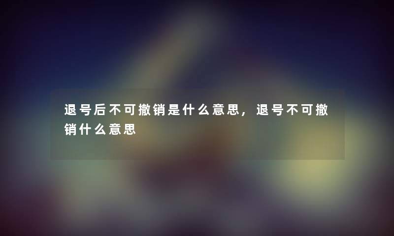 退号后不可撤销是什么意思,退号不可撤销什么意思